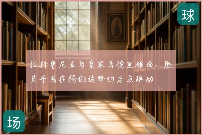 拉科鲁尼亚与皇家马德里碰面,胜负手或在弱侧边锋的后点跑动