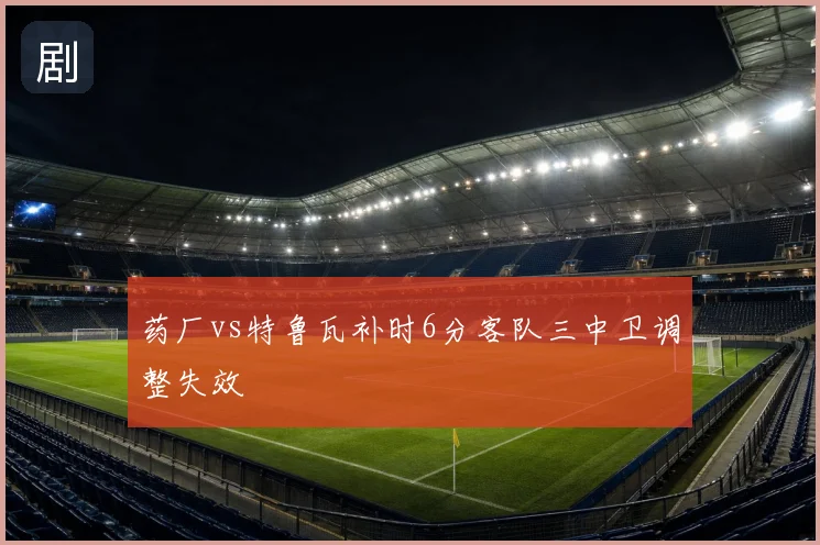 药厂vs特鲁瓦补时6分客队三中卫调整失效